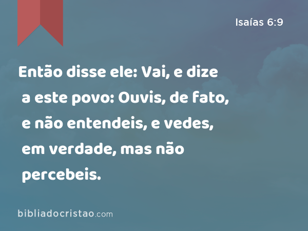 Então disse ele: Vai, e dize a este povo: Ouvis, de fato, e não entendeis, e vedes, em verdade, mas não percebeis. - Isaías 6:9