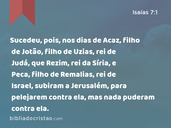 Sucedeu, pois, nos dias de Acaz, filho de Jotão, filho de Uzias, rei de Judá, que Rezim, rei da Síria, e Peca, filho de Remalias, rei de Israel, subiram a Jerusalém, para pelejarem contra ela, mas nada puderam contra ela. - Isaías 7:1