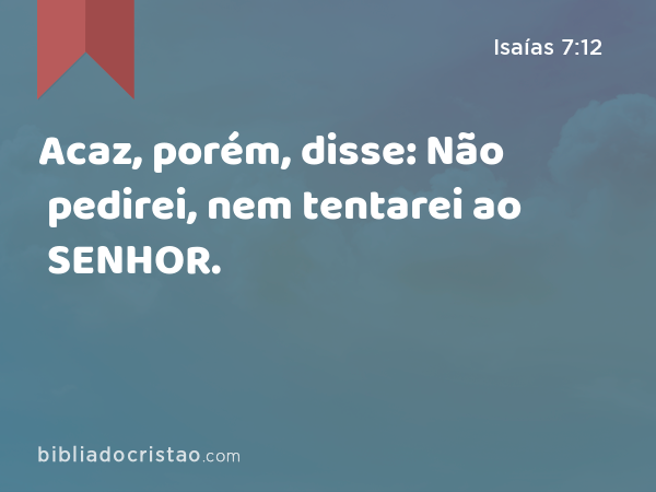 Acaz, porém, disse: Não pedirei, nem tentarei ao SENHOR. - Isaías 7:12