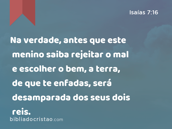 Na verdade, antes que este menino saiba rejeitar o mal e escolher o bem, a terra, de que te enfadas, será desamparada dos seus dois reis. - Isaías 7:16