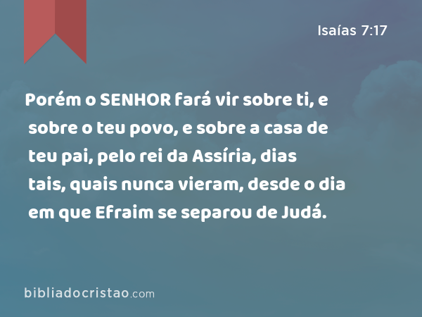 Porém o SENHOR fará vir sobre ti, e sobre o teu povo, e sobre a casa de teu pai, pelo rei da Assíria, dias tais, quais nunca vieram, desde o dia em que Efraim se separou de Judá. - Isaías 7:17