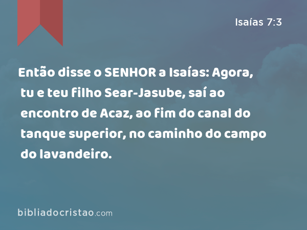 Então disse o SENHOR a Isaías: Agora, tu e teu filho Sear-Jasube, saí ao encontro de Acaz, ao fim do canal do tanque superior, no caminho do campo do lavandeiro. - Isaías 7:3