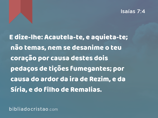 E dize-lhe: Acautela-te, e aquieta-te; não temas, nem se desanime o teu coração por causa destes dois pedaços de tições fumegantes; por causa do ardor da ira de Rezim, e da Síria, e do filho de Remalias. - Isaías 7:4