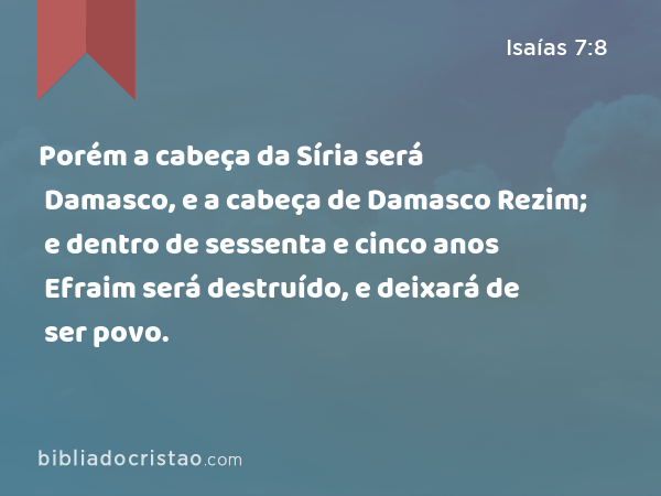 Porém a cabeça da Síria será Damasco, e a cabeça de Damasco Rezim; e dentro de sessenta e cinco anos Efraim será destruído, e deixará de ser povo. - Isaías 7:8