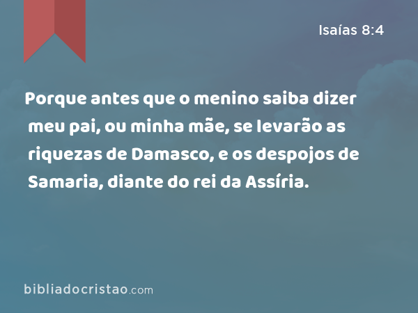 Porque antes que o menino saiba dizer meu pai, ou minha mãe, se levarão as riquezas de Damasco, e os despojos de Samaria, diante do rei da Assíria. - Isaías 8:4