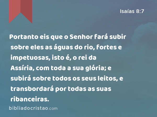 Portanto eis que o Senhor fará subir sobre eles as águas do rio, fortes e impetuosas, isto é, o rei da Assíria, com toda a sua glória; e subirá sobre todos os seus leitos, e transbordará por todas as suas ribanceiras. - Isaías 8:7