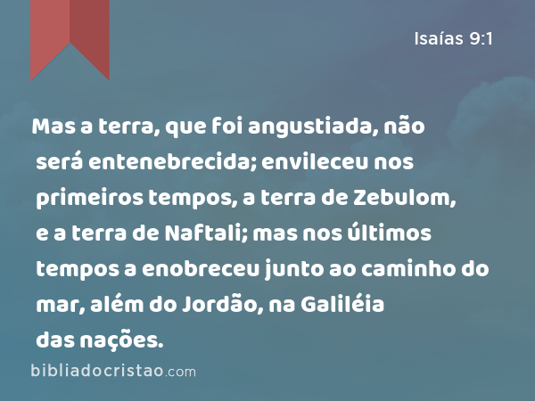 Mas a terra, que foi angustiada, não será entenebrecida; envileceu nos primeiros tempos, a terra de Zebulom, e a terra de Naftali; mas nos últimos tempos a enobreceu junto ao caminho do mar, além do Jordão, na Galiléia das nações. - Isaías 9:1