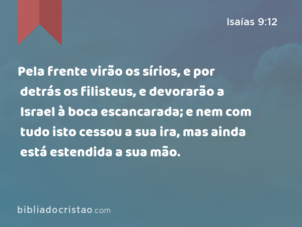 Pela frente virão os sírios, e por detrás os filisteus, e devorarão a Israel à boca escancarada; e nem com tudo isto cessou a sua ira, mas ainda está estendida a sua mão. - Isaías 9:12