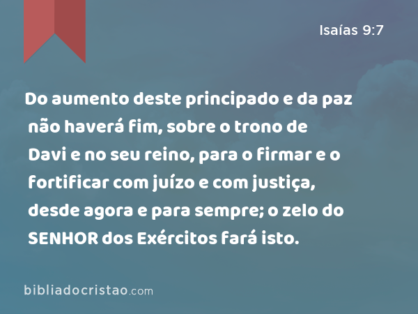 Do aumento deste principado e da paz não haverá fim, sobre o trono de Davi e no seu reino, para o firmar e o fortificar com juízo e com justiça, desde agora e para sempre; o zelo do SENHOR dos Exércitos fará isto. - Isaías 9:7