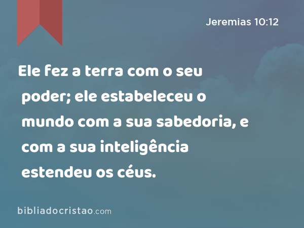 Ele fez a terra com o seu poder; ele estabeleceu o mundo com a sua sabedoria, e com a sua inteligência estendeu os céus. - Jeremias 10:12