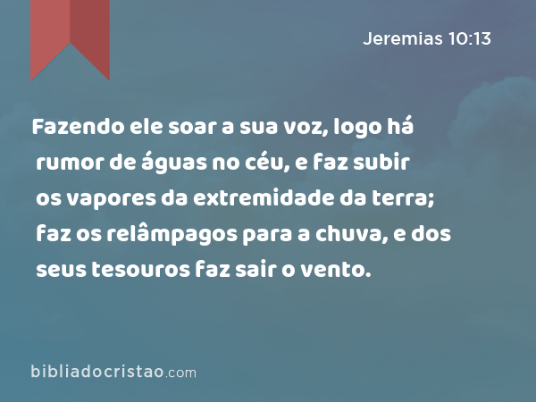 Fazendo ele soar a sua voz, logo há rumor de águas no céu, e faz subir os vapores da extremidade da terra; faz os relâmpagos para a chuva, e dos seus tesouros faz sair o vento. - Jeremias 10:13