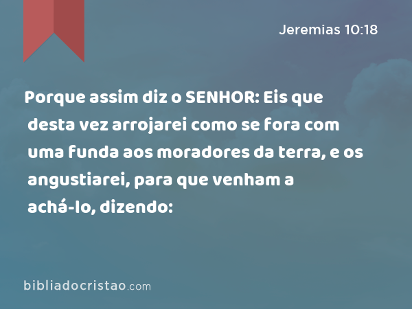 Porque assim diz o SENHOR: Eis que desta vez arrojarei como se fora com uma funda aos moradores da terra, e os angustiarei, para que venham a achá-lo, dizendo: - Jeremias 10:18