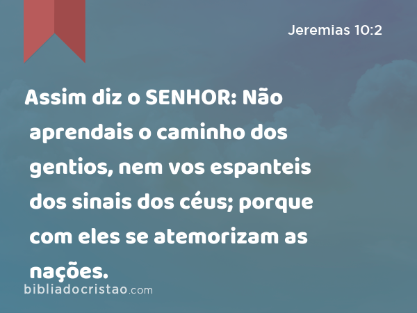 Assim diz o SENHOR: Não aprendais o caminho dos gentios, nem vos espanteis dos sinais dos céus; porque com eles se atemorizam as nações. - Jeremias 10:2