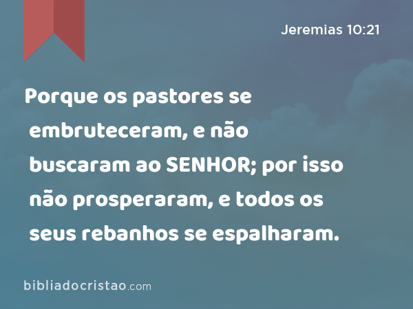 Porque os pastores se embruteceram, e não buscaram ao SENHOR; por isso não prosperaram, e todos os seus rebanhos se espalharam. - Jeremias 10:21