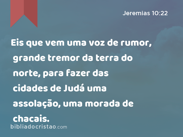 Eis que vem uma voz de rumor, grande tremor da terra do norte, para fazer das cidades de Judá uma assolação, uma morada de chacais. - Jeremias 10:22