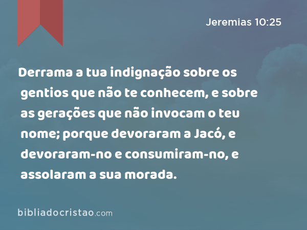 Derrama a tua indignação sobre os gentios que não te conhecem, e sobre as gerações que não invocam o teu nome; porque devoraram a Jacó, e devoraram-no e consumiram-no, e assolaram a sua morada. - Jeremias 10:25