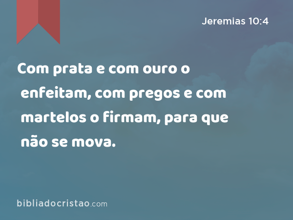 Com prata e com ouro o enfeitam, com pregos e com martelos o firmam, para que não se mova. - Jeremias 10:4