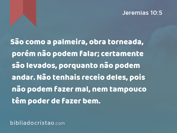 São como a palmeira, obra torneada, porém não podem falar; certamente são levados, porquanto não podem andar. Não tenhais receio deles, pois não podem fazer mal, nem tampouco têm poder de fazer bem. - Jeremias 10:5