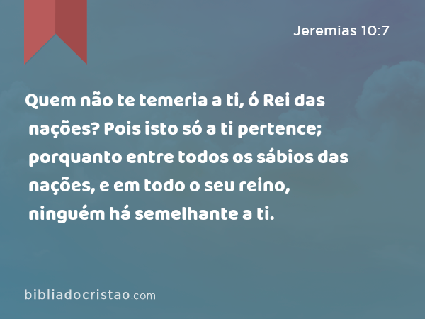 Quem não te temeria a ti, ó Rei das nações? Pois isto só a ti pertence; porquanto entre todos os sábios das nações, e em todo o seu reino, ninguém há semelhante a ti. - Jeremias 10:7