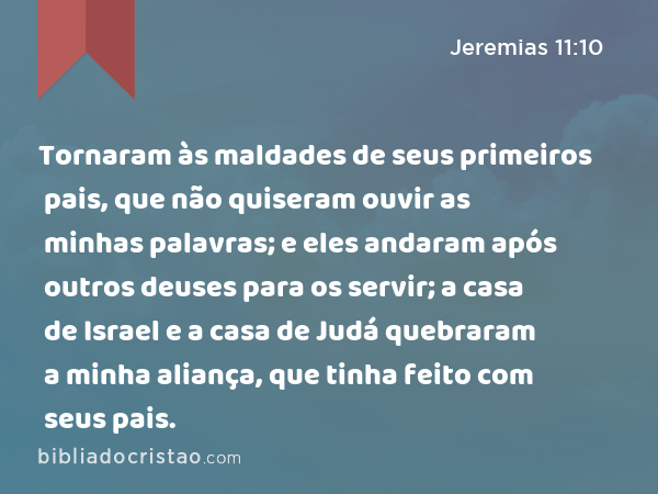 Tornaram às maldades de seus primeiros pais, que não quiseram ouvir as minhas palavras; e eles andaram após outros deuses para os servir; a casa de Israel e a casa de Judá quebraram a minha aliança, que tinha feito com seus pais. - Jeremias 11:10