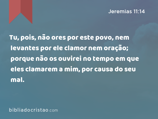 Tu, pois, não ores por este povo, nem levantes por ele clamor nem oração; porque não os ouvirei no tempo em que eles clamarem a mim, por causa do seu mal. - Jeremias 11:14