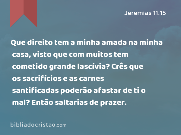 Que direito tem a minha amada na minha casa, visto que com muitos tem cometido grande lascívia? Crês que os sacrifícios e as carnes santificadas poderão afastar de ti o mal? Então saltarias de prazer. - Jeremias 11:15