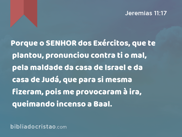 Porque o SENHOR dos Exércitos, que te plantou, pronunciou contra ti o mal, pela maldade da casa de Israel e da casa de Judá, que para si mesma fizeram, pois me provocaram à ira, queimando incenso a Baal. - Jeremias 11:17