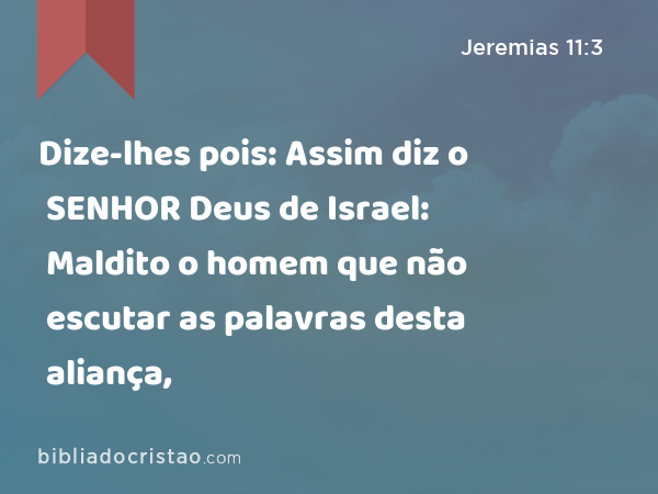 Dize-lhes pois: Assim diz o SENHOR Deus de Israel: Maldito o homem que não escutar as palavras desta aliança, - Jeremias 11:3