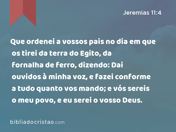 Que ordenei a vossos pais no dia em que os tirei da terra do Egito, da fornalha de ferro, dizendo: Dai ouvidos à minha voz, e fazei conforme a tudo quanto vos mando; e vós sereis o meu povo, e eu serei o vosso Deus. - Jeremias 11:4