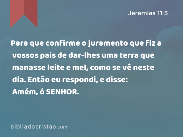 Para que confirme o juramento que fiz a vossos pais de dar-lhes uma terra que manasse leite e mel, como se vê neste dia. Então eu respondi, e disse: Amém, ó SENHOR. - Jeremias 11:5