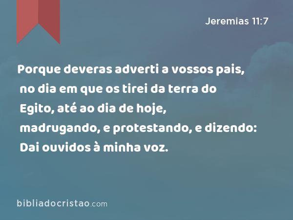 Porque deveras adverti a vossos pais, no dia em que os tirei da terra do Egito, até ao dia de hoje, madrugando, e protestando, e dizendo: Dai ouvidos à minha voz. - Jeremias 11:7