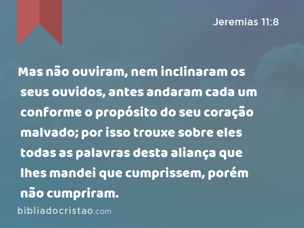 Mas não ouviram, nem inclinaram os seus ouvidos, antes andaram cada um conforme o propósito do seu coração malvado; por isso trouxe sobre eles todas as palavras desta aliança que lhes mandei que cumprissem, porém não cumpriram. - Jeremias 11:8