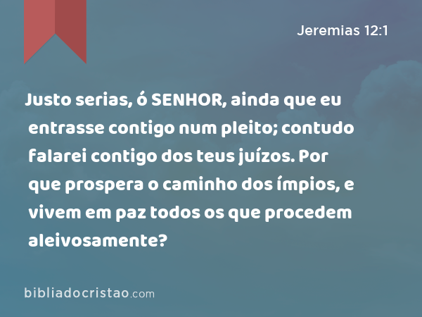 Justo serias, ó SENHOR, ainda que eu entrasse contigo num pleito; contudo falarei contigo dos teus juízos. Por que prospera o caminho dos ímpios, e vivem em paz todos os que procedem aleivosamente? - Jeremias 12:1