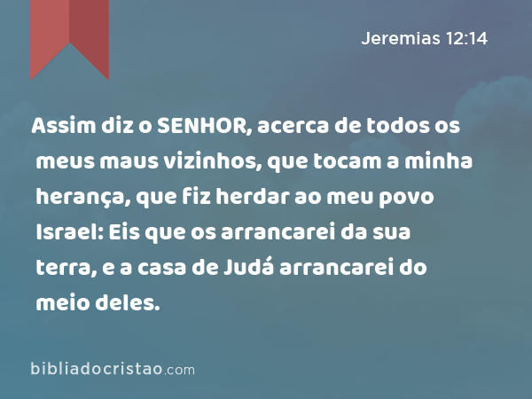 Assim diz o SENHOR, acerca de todos os meus maus vizinhos, que tocam a minha herança, que fiz herdar ao meu povo Israel: Eis que os arrancarei da sua terra, e a casa de Judá arrancarei do meio deles. - Jeremias 12:14