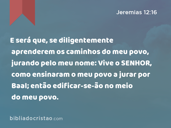 E será que, se diligentemente aprenderem os caminhos do meu povo, jurando pelo meu nome: Vive o SENHOR, como ensinaram o meu povo a jurar por Baal; então edificar-se-ão no meio do meu povo. - Jeremias 12:16