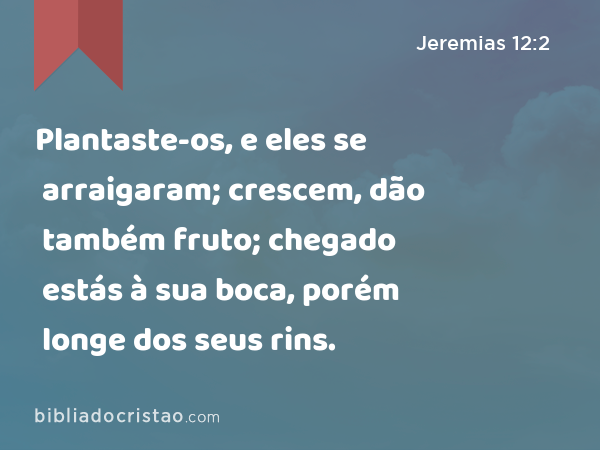 Plantaste-os, e eles se arraigaram; crescem, dão também fruto; chegado estás à sua boca, porém longe dos seus rins. - Jeremias 12:2