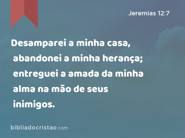 Desamparei a minha casa, abandonei a minha herança; entreguei a amada da minha alma na mão de seus inimigos. - Jeremias 12:7