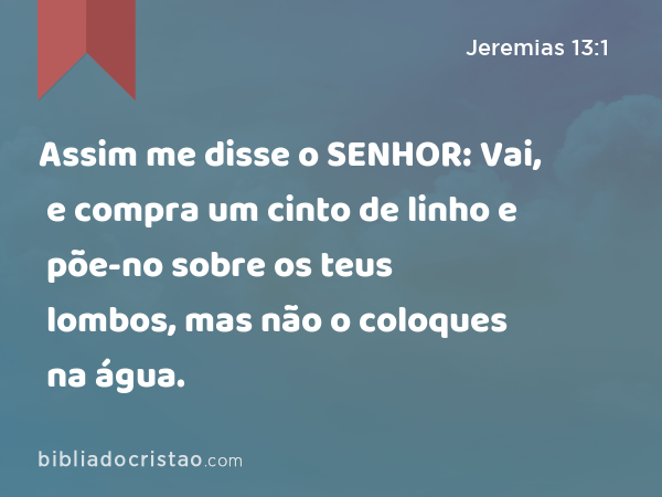 Assim me disse o SENHOR: Vai, e compra um cinto de linho e põe-no sobre os teus lombos, mas não o coloques na água. - Jeremias 13:1