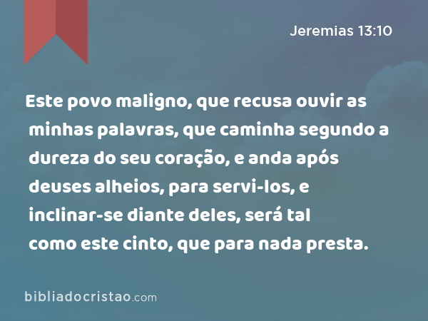 Este povo maligno, que recusa ouvir as minhas palavras, que caminha segundo a dureza do seu coração, e anda após deuses alheios, para servi-los, e inclinar-se diante deles, será tal como este cinto, que para nada presta. - Jeremias 13:10