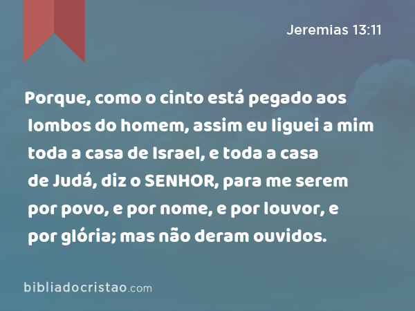 Porque, como o cinto está pegado aos lombos do homem, assim eu liguei a mim toda a casa de Israel, e toda a casa de Judá, diz o SENHOR, para me serem por povo, e por nome, e por louvor, e por glória; mas não deram ouvidos. - Jeremias 13:11