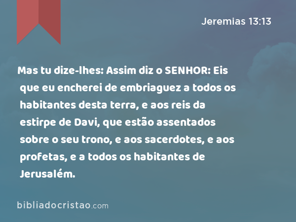 Mas tu dize-lhes: Assim diz o SENHOR: Eis que eu encherei de embriaguez a todos os habitantes desta terra, e aos reis da estirpe de Davi, que estão assentados sobre o seu trono, e aos sacerdotes, e aos profetas, e a todos os habitantes de Jerusalém. - Jeremias 13:13