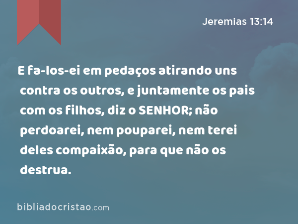 E fa-los-ei em pedaços atirando uns contra os outros, e juntamente os pais com os filhos, diz o SENHOR; não perdoarei, nem pouparei, nem terei deles compaixão, para que não os destrua. - Jeremias 13:14