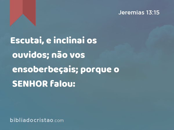 Escutai, e inclinai os ouvidos; não vos ensoberbeçais; porque o SENHOR falou: - Jeremias 13:15