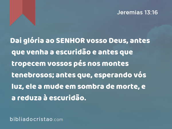 Dai glória ao SENHOR vosso Deus, antes que venha a escuridão e antes que tropecem vossos pés nos montes tenebrosos; antes que, esperando vós luz, ele a mude em sombra de morte, e a reduza à escuridão. - Jeremias 13:16