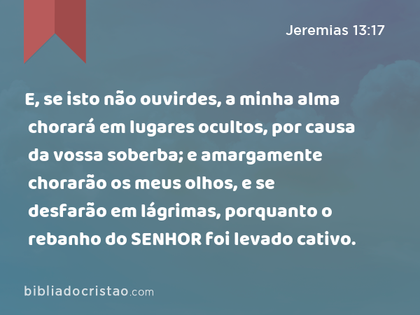 E, se isto não ouvirdes, a minha alma chorará em lugares ocultos, por causa da vossa soberba; e amargamente chorarão os meus olhos, e se desfarão em lágrimas, porquanto o rebanho do SENHOR foi levado cativo. - Jeremias 13:17