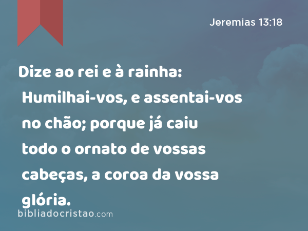 Dize ao rei e à rainha: Humilhai-vos, e assentai-vos no chão; porque já caiu todo o ornato de vossas cabeças, a coroa da vossa glória. - Jeremias 13:18