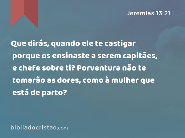 Que dirás, quando ele te castigar porque os ensinaste a serem capitães, e chefe sobre ti? Porventura não te tomarão as dores, como à mulher que está de parto? - Jeremias 13:21