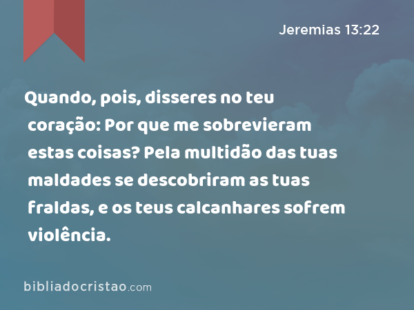 Quando, pois, disseres no teu coração: Por que me sobrevieram estas coisas? Pela multidão das tuas maldades se descobriram as tuas fraldas, e os teus calcanhares sofrem violência. - Jeremias 13:22