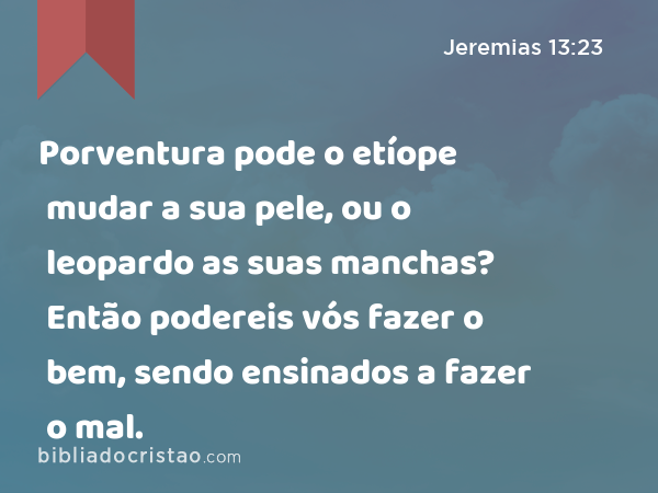 Porventura pode o etíope mudar a sua pele, ou o leopardo as suas manchas? Então podereis vós fazer o bem, sendo ensinados a fazer o mal. - Jeremias 13:23