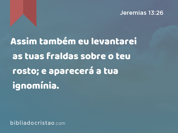 Assim também eu levantarei as tuas fraldas sobre o teu rosto; e aparecerá a tua ignomínia. - Jeremias 13:26